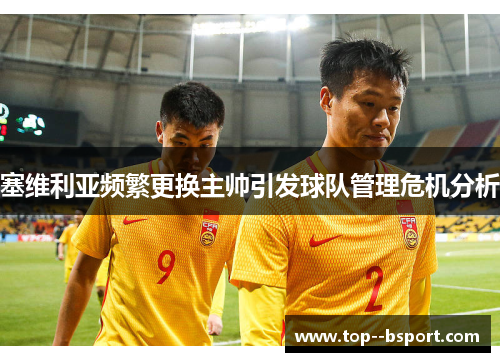 塞维利亚频繁更换主帅引发球队管理危机分析 塞维利亚频繁更换主帅引发球队管理危机分析