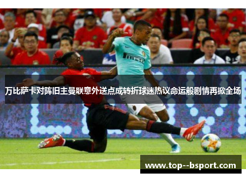 万比萨卡对阵旧主曼联意外送点成转折球迷热议命运般剧情再掀全场 万比萨卡对阵旧主曼联意外送点成转折球迷热议命运般剧情再掀全场
