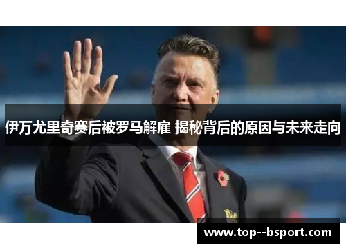 伊万尤里奇赛后被罗马解雇 揭秘背后的原因与未来走向