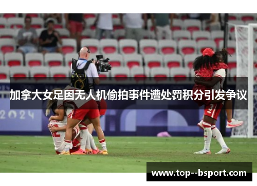 加拿大女足因无人机偷拍事件遭处罚积分引发争议