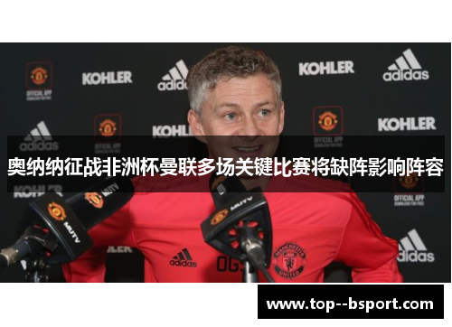 奥纳纳征战非洲杯曼联多场关键比赛将缺阵影响阵容