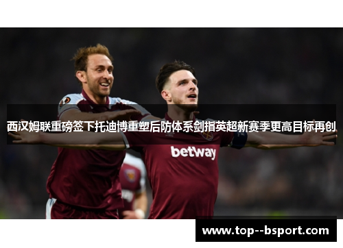 西汉姆联重磅签下托迪博重塑后防体系剑指英超新赛季更高目标再创