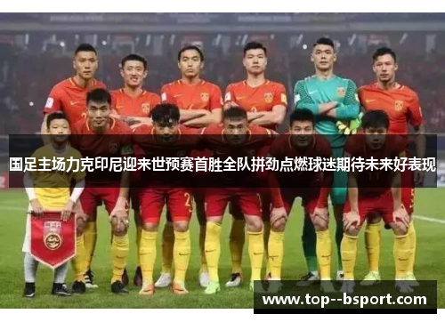 国足主场力克印尼迎来世预赛首胜全队拼劲点燃球迷期待未来好表现 国足主场力克印尼迎来世预赛首胜全队拼劲点燃球迷期待未来好表现