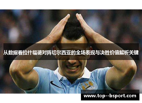 从数据看拉什福德对阵切尔西亚的全场表现与决胜价值解析关键