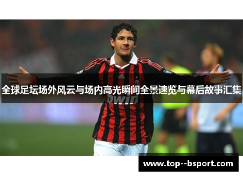 全球足坛场外风云与场内高光瞬间全景速览与幕后故事汇集 全球足坛场外风云与场内高光瞬间全景速览与幕后故事汇集
