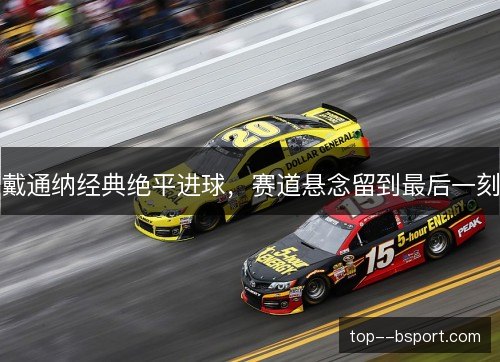 戴通纳经典绝平进球,赛道悬念留到最后一刻 戴通纳经典绝平进球,赛道悬念留到最后一刻